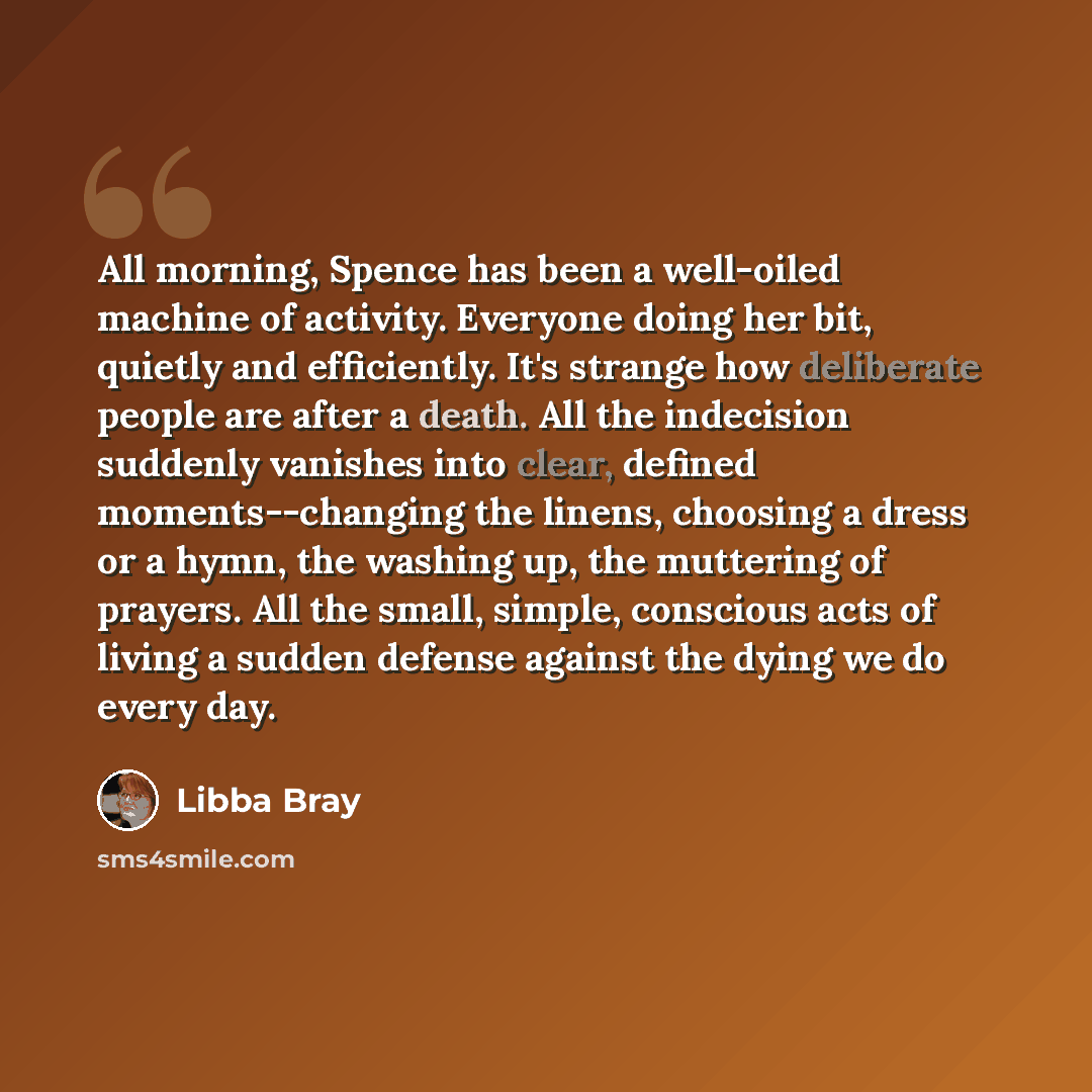 “All morning, Spence has been a well-oiled machine of activity. Everyone doing her bit, quietly and efficiently. It's strange how deliberate people are after a death. All the indecision suddenly vanishes into clear, defined moments--changing the linens, choosing a dress or a hymn, the washing up…” quote by Libba Bray