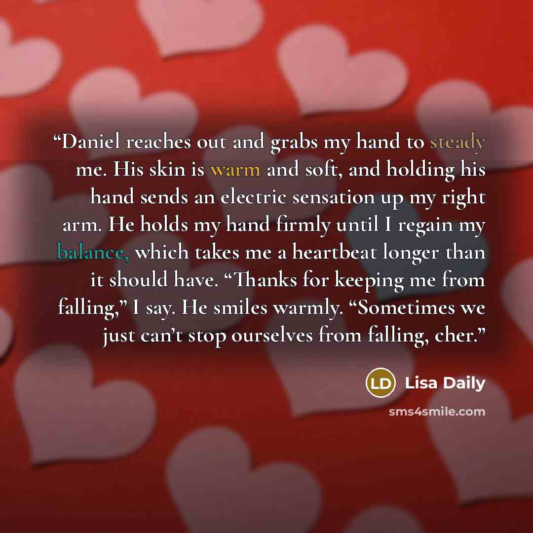 “Daniel reaches out and grabs my hand to steady me. His skin is warm and soft, and holding his hand sends an electric sensation up my right arm. He holds my hand firmly until I regain my balance, which takes me a heartbeat longer than it should have. “Thanks for keeping me from falling,” I say. He…” quote by Lisa Daily