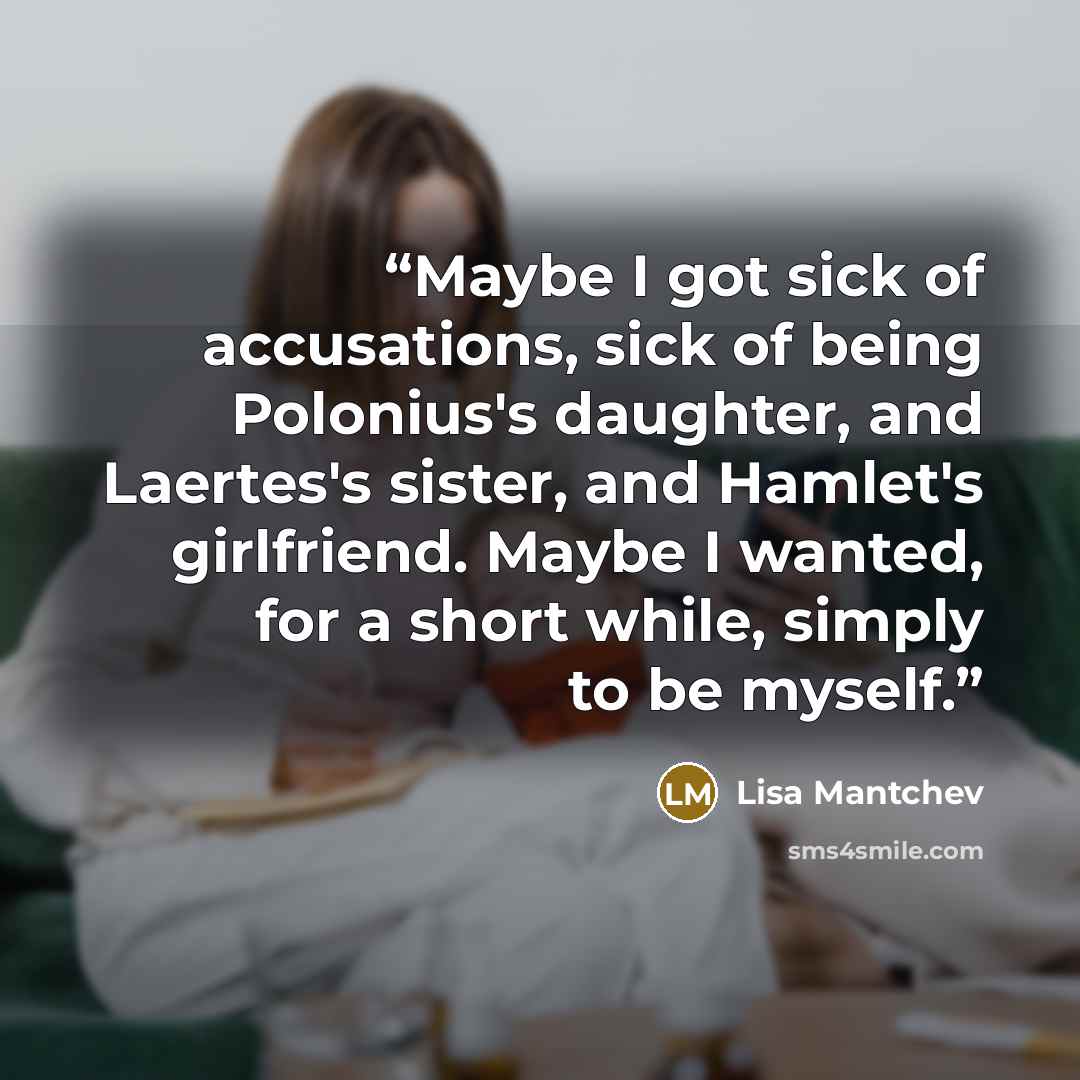 “Maybe I got sick of accusations, sick of being Polonius's daughter, and Laertes's sister, and Hamlet's girlfriend. Maybe I wanted, for a short while, simply to be myself.” quote by Lisa Mantchev
