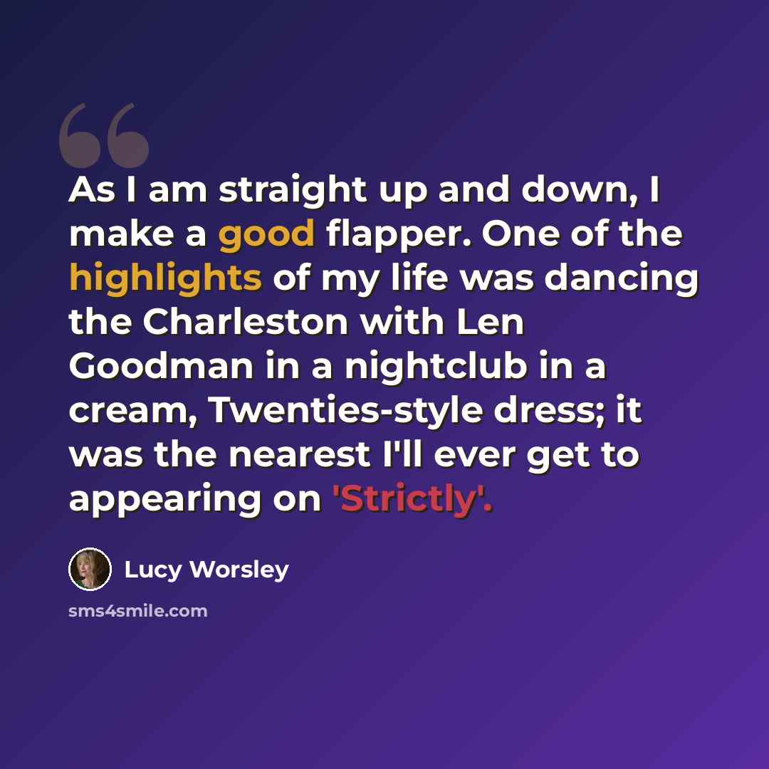 “As I am straight up and down, I make a good flapper. One of the highlights of my life was dancing the Charleston with Len Goodman in a nightclub in a cream, Twenties-style dress; it was the nearest I'll ever get to appearing on 'Strictly'.” quote by Lucy Worsley