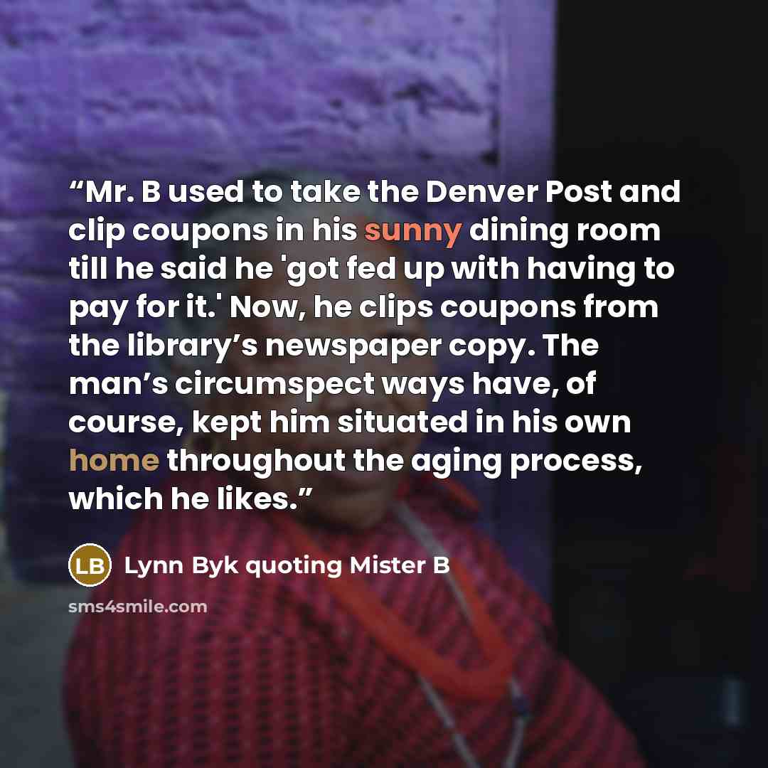 “Mr. B used to take the Denver Post and clip coupons in his sunny dining room till he said he 'got fed up with having to pay for it.' Now, he clips coupons from the library’s newspaper copy. The man’s circumspect ways have, of course, kept him situated in his own home throughout the aging process…” quote by Lynn Byk quoting Mister B