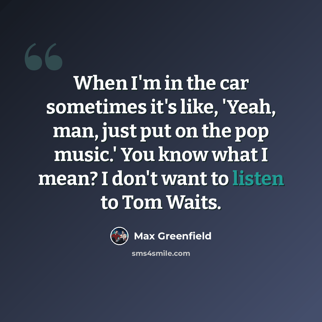 “When I'm in the car sometimes it's like, 'Yeah, man, just put on the pop music.' You know what I mean? I don't want to listen to Tom Waits.” quote by Max Greenfield
