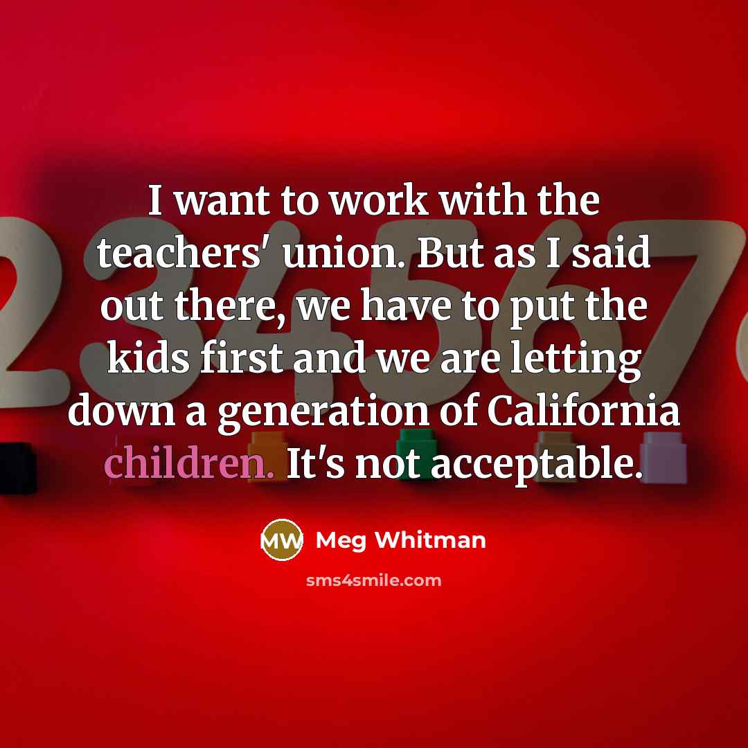“I want to work with the teachers' union. But as I said out there, we have to put the kids first and we are letting down a generation of California children. It's not acceptable.” quote by Meg Whitman