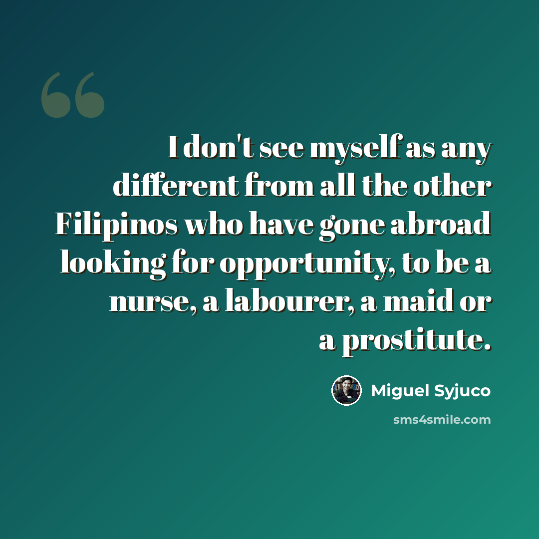 “I don't see myself as any different from all the other Filipinos who have gone abroad looking for opportunity, to be a nurse, a labourer, a maid or a prostitute.” quote by Miguel Syjuco