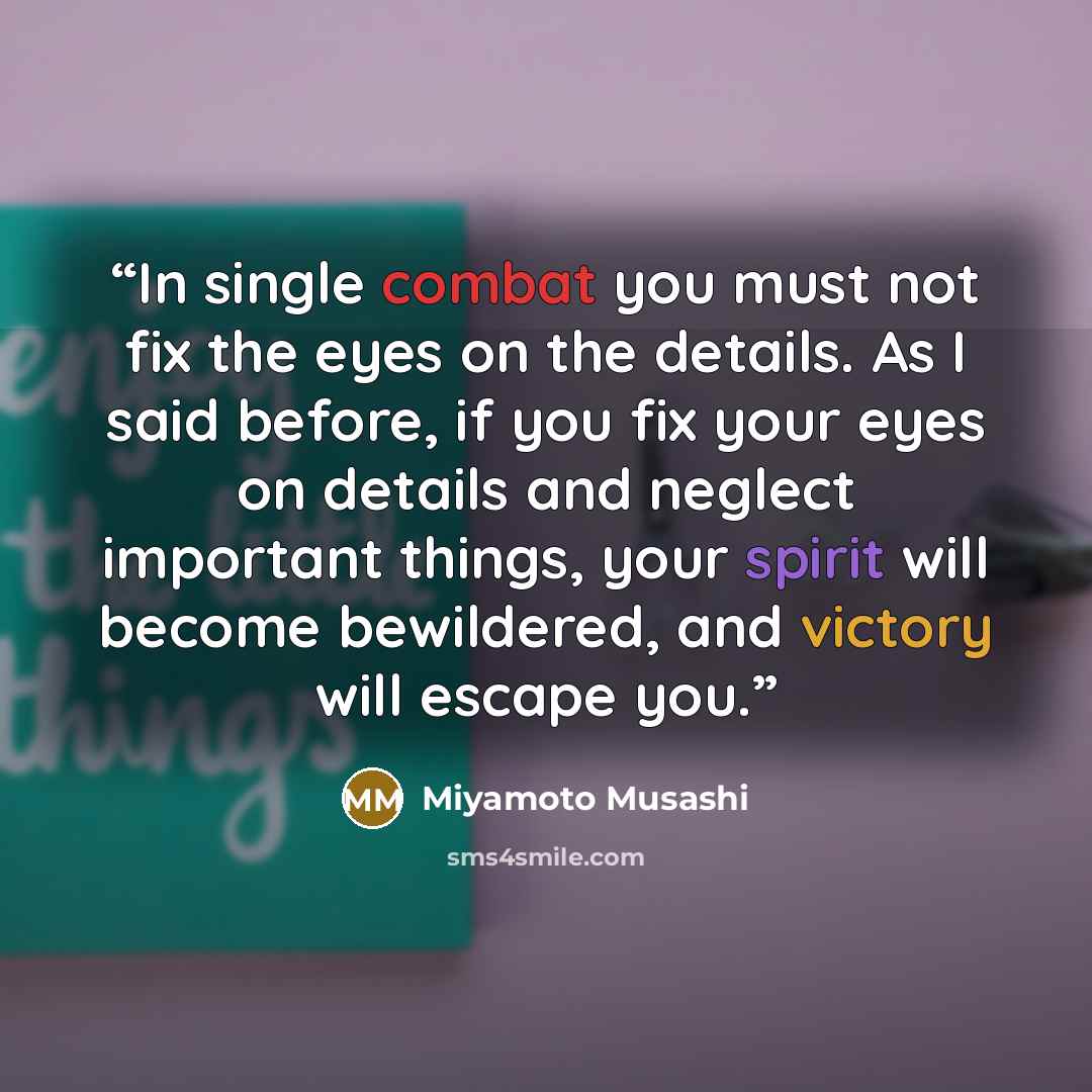 “In single combat you must not fix the eyes on the details. As I said before, if you fix your eyes on details and neglect important things, your spirit will become bewildered, and victory will escape you.” quote by Miyamoto Musashi