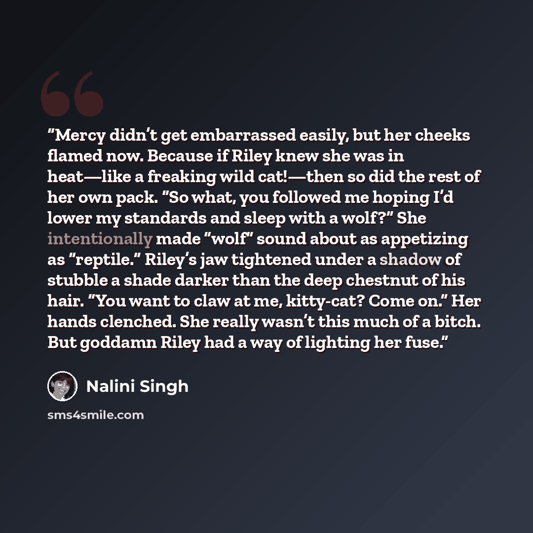 “Mercy didn’t get embarrassed easily, but her cheeks flamed now. Because if Riley knew she was in heat—like a freaking wild cat!—then so did the rest of her own pack. “So what, you followed me hoping I’d lower my standards and sleep with a wolf?” She intentionally made “wolf” sound about as…” quote by Nalini Singh
