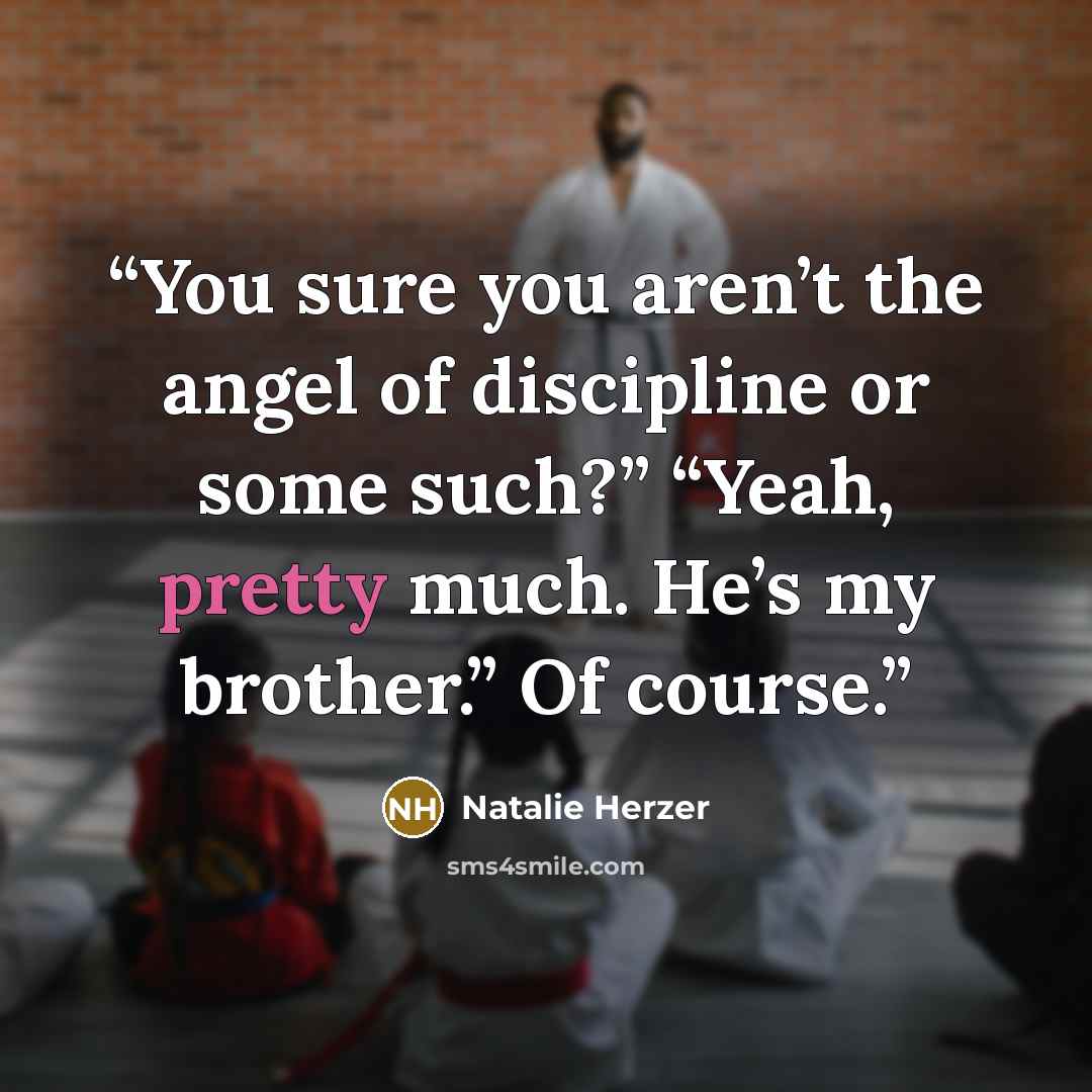 “You sure you aren’t the angel of discipline or some such?” “Yeah, pretty much. He’s my brother.” Of course.” quote by Natalie Herzer