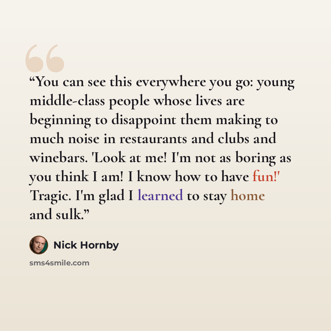 “You can see this everywhere you go: young middle-class people whose lives are beginning to disappoint them making to much noise in restaurants and clubs and winebars. 'Look at me! I'm not as boring as you think I am! I know how to have fun!' Tragic. I'm glad I learned to stay home and sulk.” quote by Nick Hornby