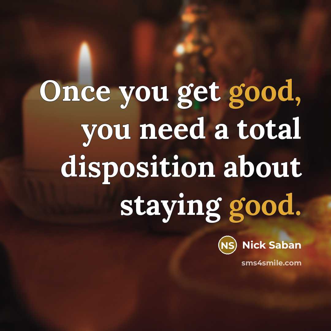 “Once you get good, you need a total disposition about staying good.” quote by Nick Saban