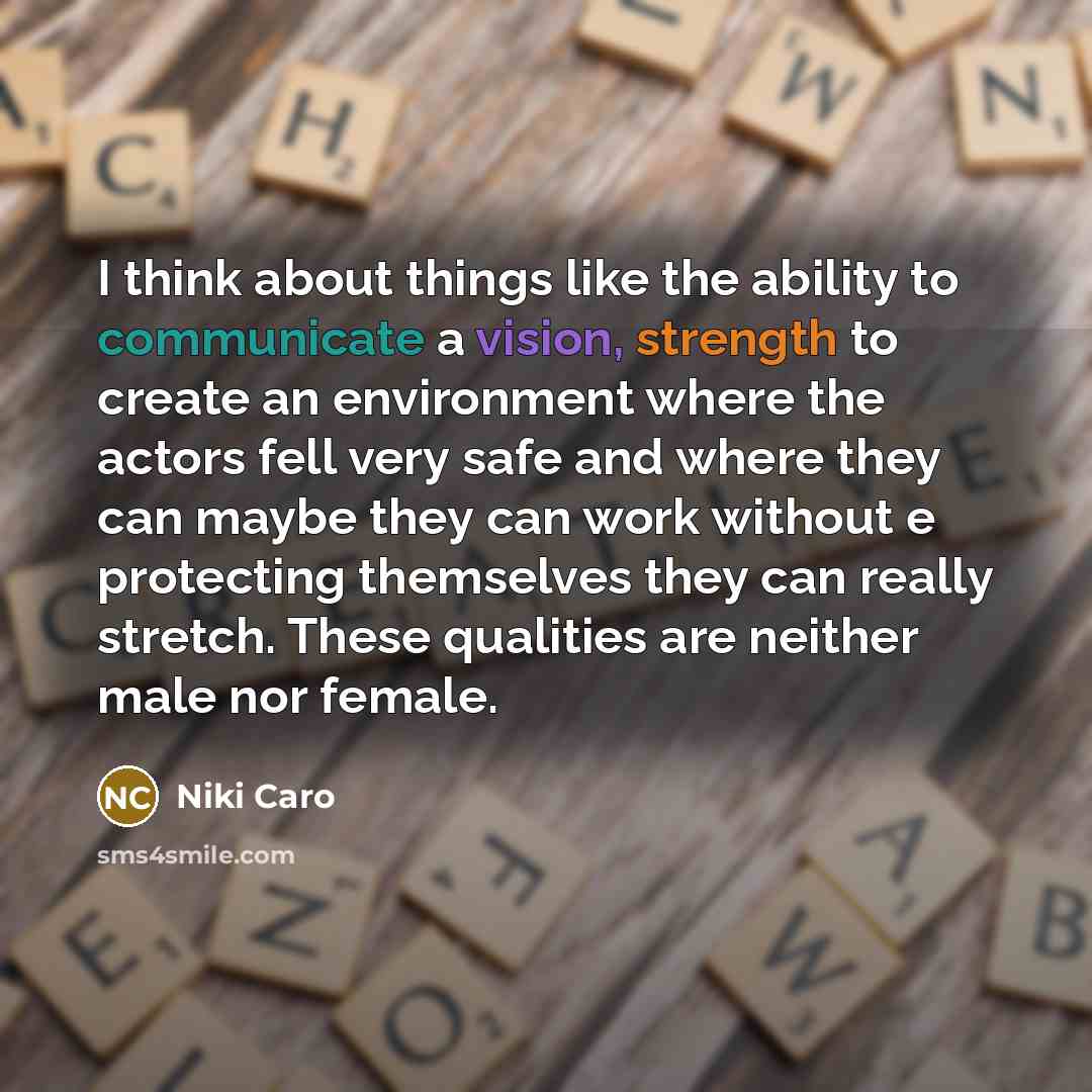“I think about things like the ability to communicate a vision, strength to create an environment where the actors fell very safe and where they can maybe they can work without e protecting themselves they can really stretch. These qualities are neither male nor female.” quote by Niki Caro