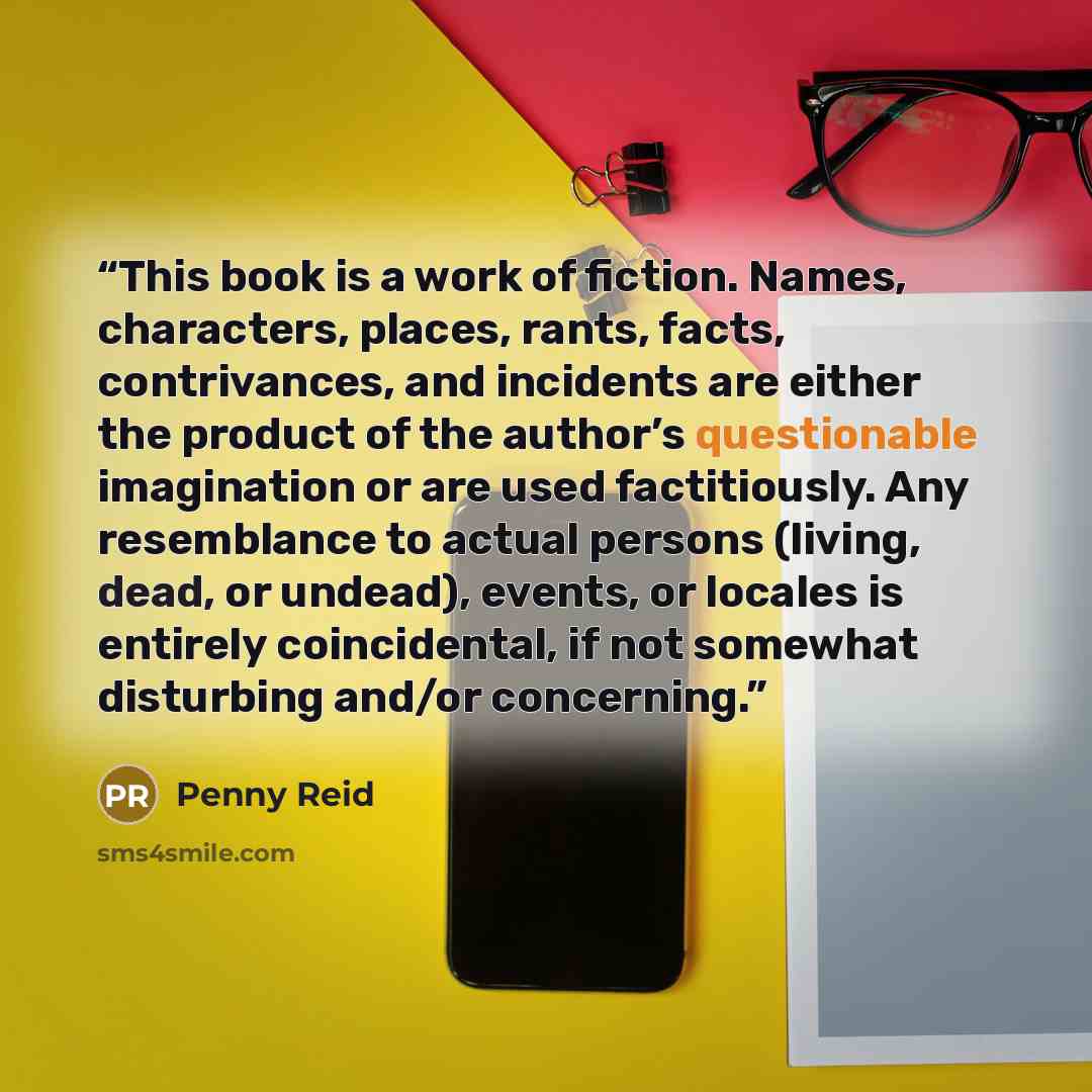 “This book is a work of fiction. Names, characters, places, rants, facts, contrivances, and incidents are either the product of the author’s questionable imagination or are used factitiously. Any resemblance to actual persons (living, dead, or undead), events, or locales is entirely coincidental…” quote by Penny Reid
