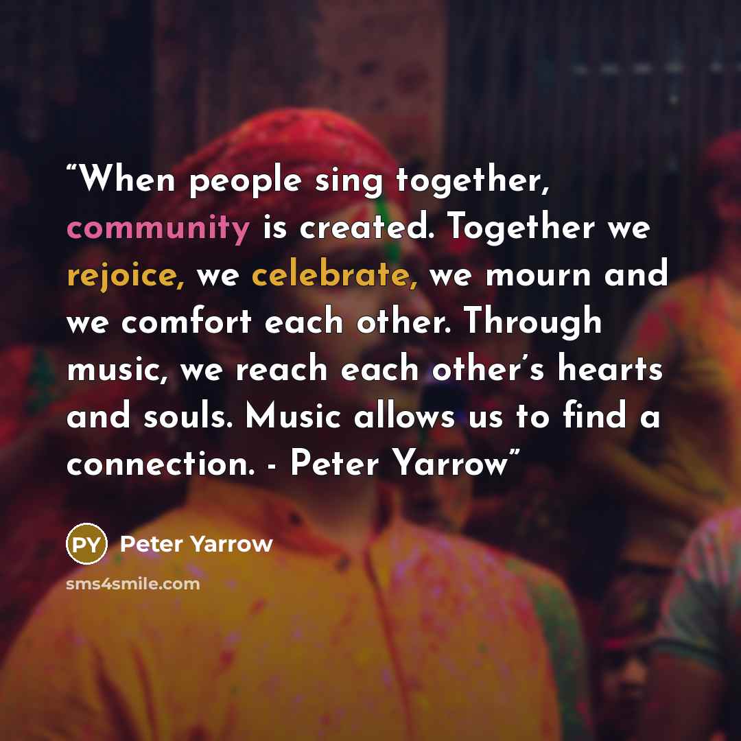 “When people sing together, community is created. Together we rejoice, we celebrate, we mourn and we comfort each other. Through music, we reach each other’s hearts and souls. Music allows us to find a connection. - Peter Yarrow” quote by Peter Yarrow