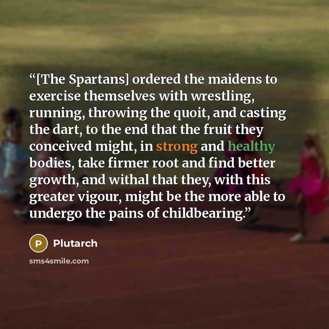“[The Spartans] ordered the maidens to exercise themselves with wrestling, running, throwing the quoit, and casting the dart, to the end that the fruit they conceived might, in strong and healthy bodies, take firmer root and find better growth, and withal that they, with this greater vigour, might…” quote by Plutarch