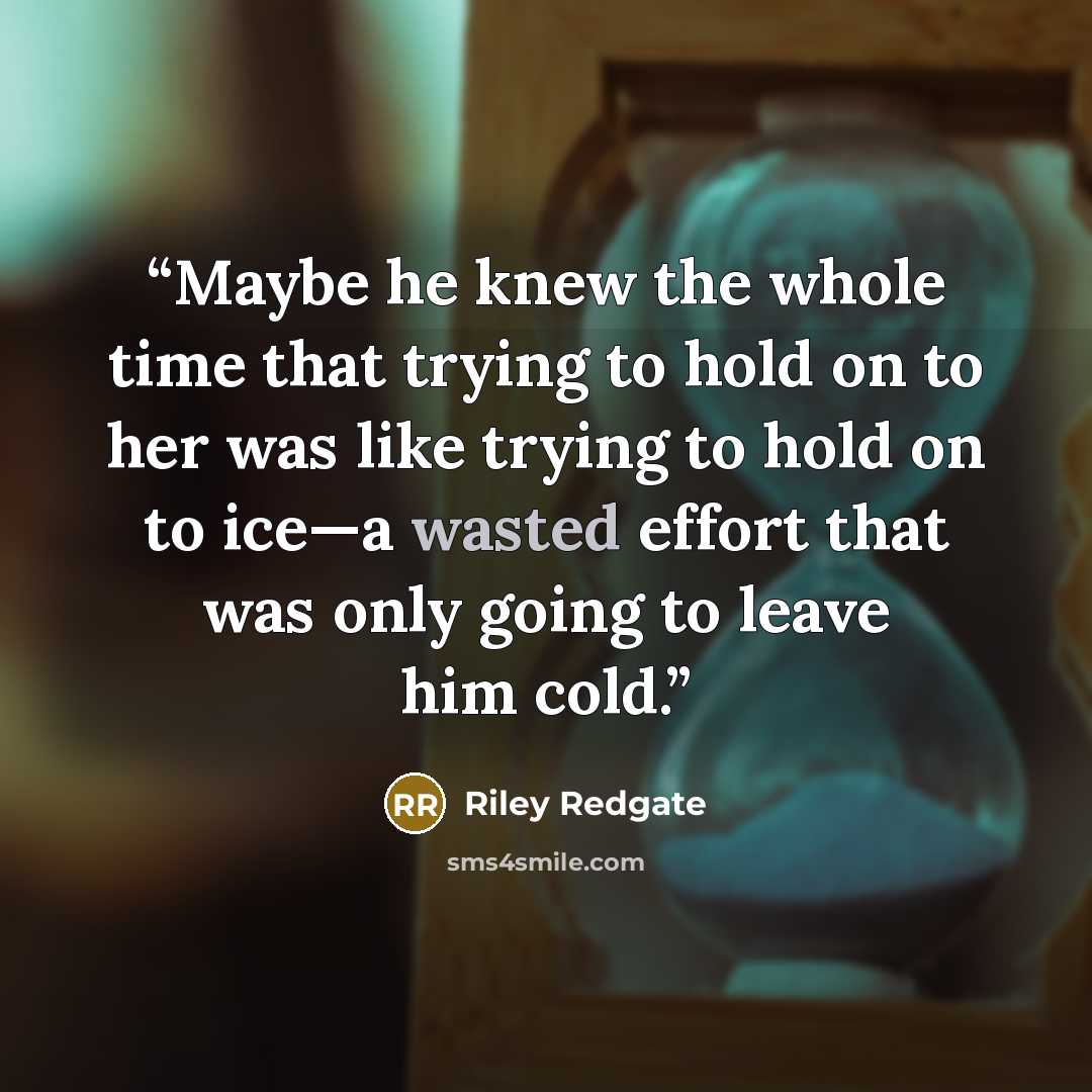 “Maybe he knew the whole time that trying to hold on to her was like trying to hold on to ice—a wasted effort that was only going to leave him cold.” quote by Riley Redgate