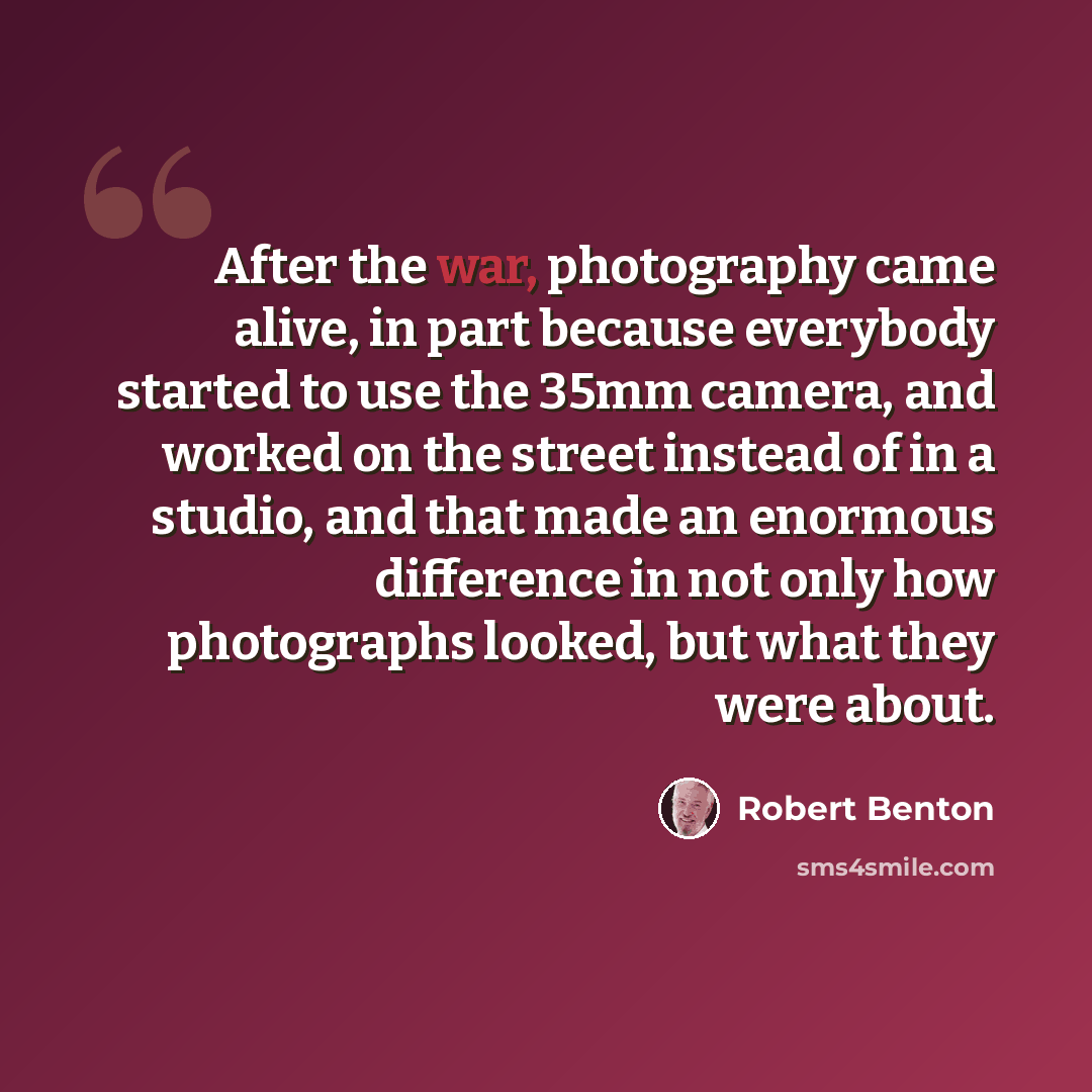 “After the war, photography came alive, in part because everybody started to use the 35mm camera, and worked on the street instead of in a studio, and that made an enormous difference in not only how photographs looked, but what they were about.” quote by Robert Benton