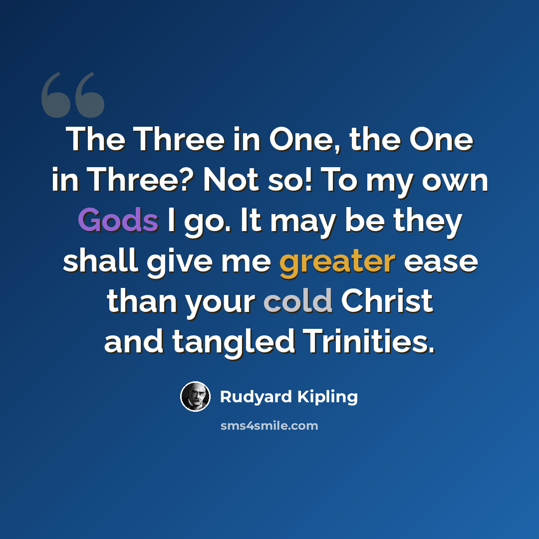 “The Three in One, the One in Three? Not so! To my own Gods I go. It may be they shall give me greater ease than your cold Christ and tangled Trinities.” quote by Rudyard Kipling