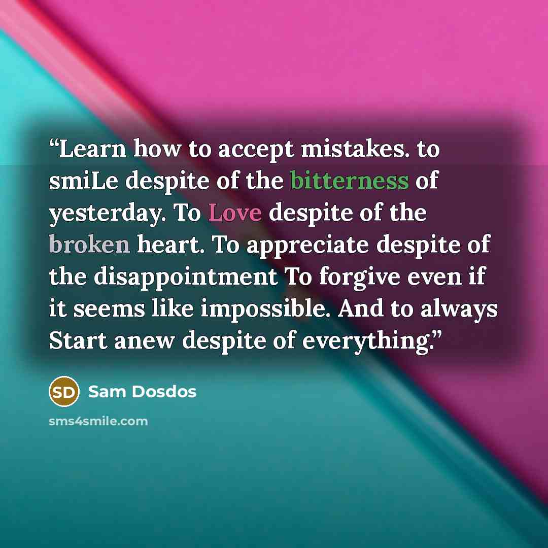 “Learn how to accept mistakes. to smiLe despite of the bitterness of yesterday. To Love despite of the broken heart. To appreciate despite of the disappointment To forgive even if it seems like impossible. And to always Start anew despite of everything.” quote by sam Dosdos