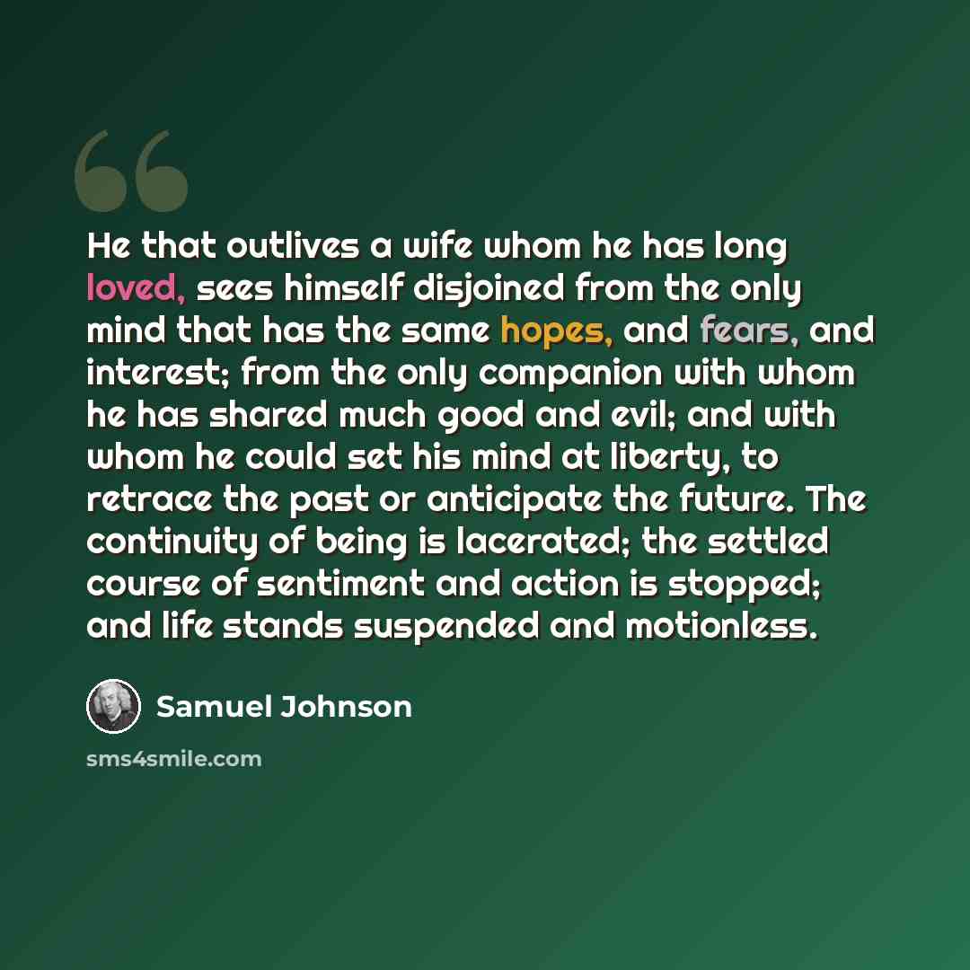“He that outlives a wife whom he has long loved, sees himself disjoined from the only mind that has the same hopes, and fears, and interest; from the only companion with whom he has shared much good and evil; and with whom he could set his mind at liberty, to retrace the past or anticipate the…” quote by Samuel Johnson