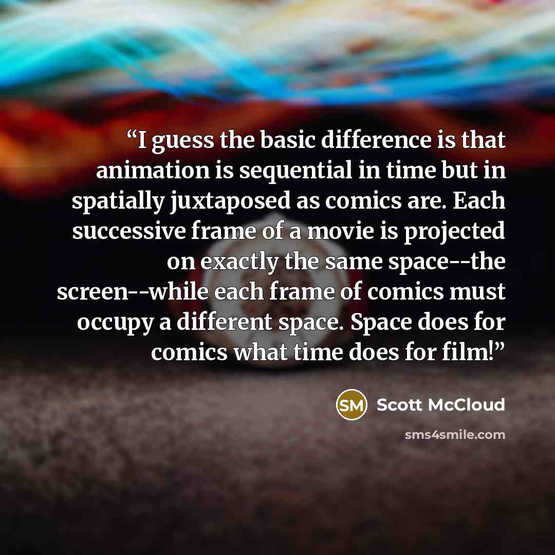 “I guess the basic difference is that animation is sequential in time but in spatially juxtaposed as comics are. Each successive frame of a movie is projected on exactly the same space--the screen--while each frame of comics must occupy a different space. Space does for comics what time does for…” quote by Scott McCloud