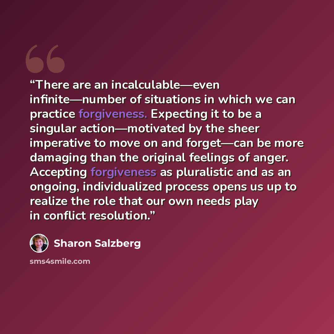 “There are an incalculable—even infinite—number of situations in which we can practice forgiveness. Expecting it to be a singular action—motivated by the sheer imperative to move on and forget—can be more damaging than the original feelings of anger. Accepting forgiveness as pluralistic and as an…” quote by Sharon Salzberg