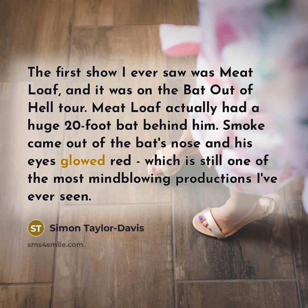 “The first show I ever saw was Meat Loaf, and it was on the Bat Out of Hell tour. Meat Loaf actually had a huge 20-foot bat behind him. Smoke came out of the bat's nose and his eyes glowed red - which is still one of the most mindblowing productions I've ever seen.” quote by Simon Taylor-Davis