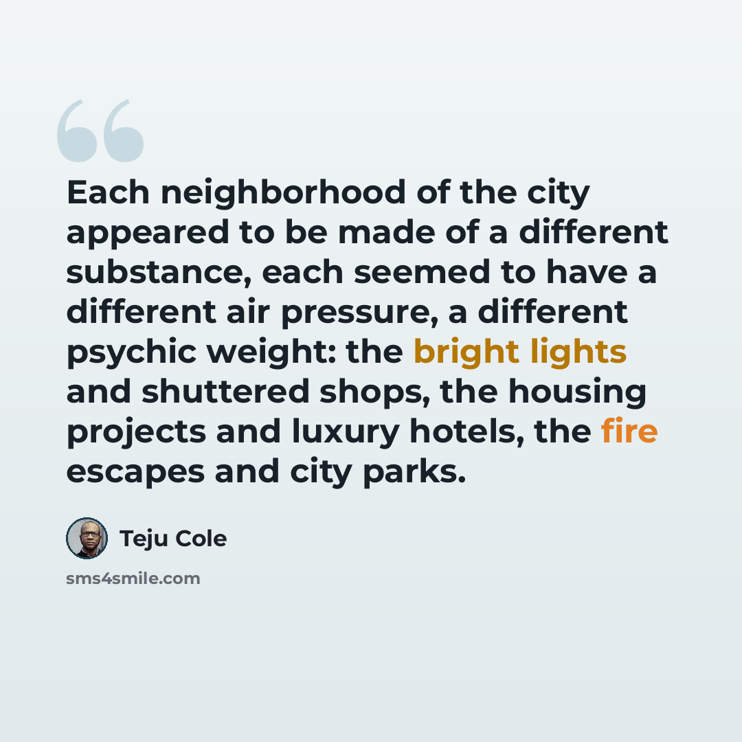 “Each neighborhood of the city appeared to be made of a different substance, each seemed to have a different air pressure, a different psychic weight: the bright lights and shuttered shops, the housing projects and luxury hotels, the fire escapes and city parks.” quote by Teju Cole
