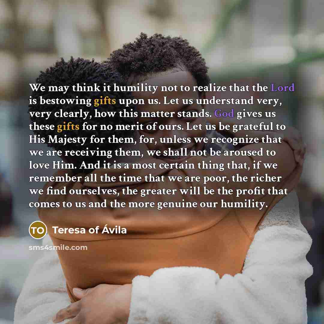 “We may think it humility not to realize that the Lord is bestowing gifts upon us. Let us understand very, very clearly, how this matter stands. God gives us these gifts for no merit of ours. Let us be grateful to His Majesty for them, for, unless we recognize that we are receiving them, we shall…” quote by Teresa of Avila