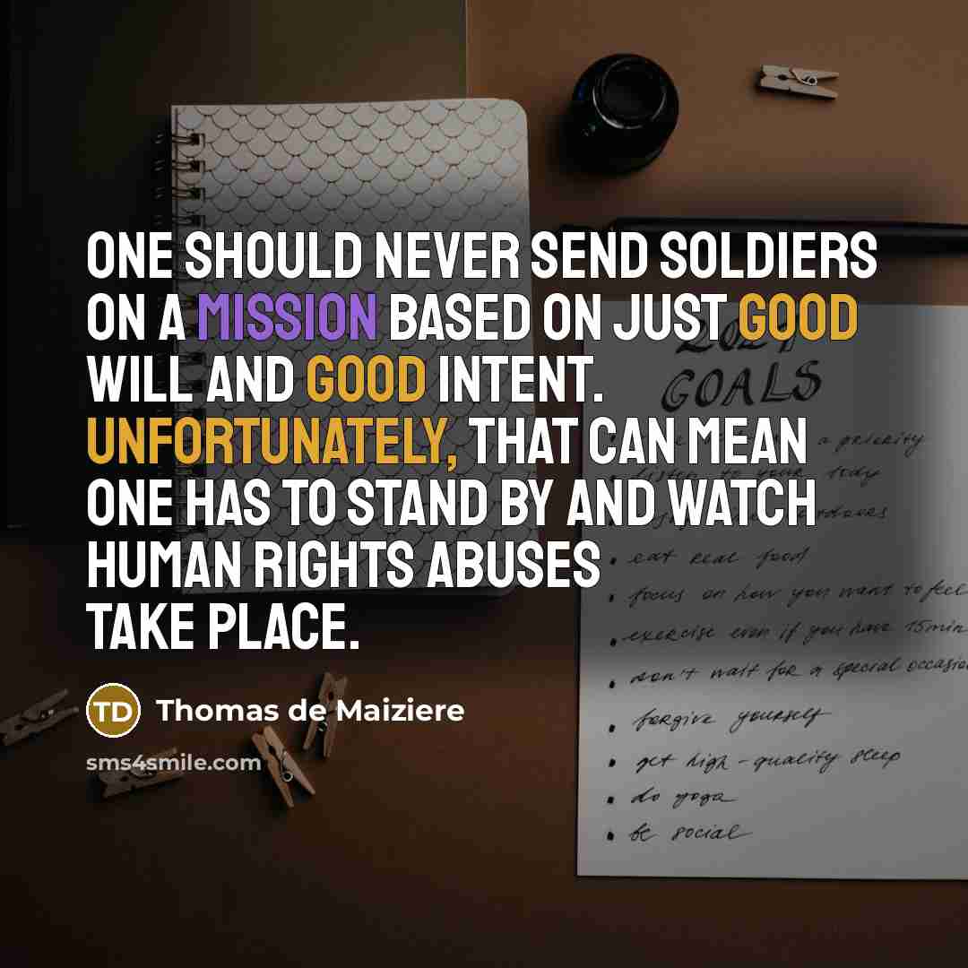 “One should never send soldiers on a mission based on just good will and good intent. Unfortunately, that can mean one has to stand by and watch human rights abuses take place.” quote by Thomas de Maiziere