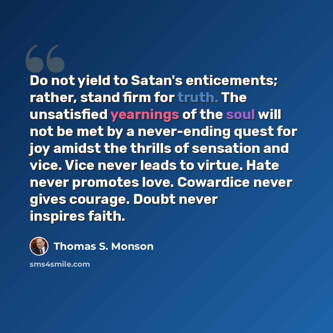 “Do not yield to Satan's enticements; rather, stand firm for truth. The unsatisfied yearnings of the soul will not be met by a never-ending quest for joy amidst the thrills of sensation and vice. Vice never leads to virtue. Hate never promotes love. Cowardice never gives courage. Doubt never…” quote by Thomas S. Monson