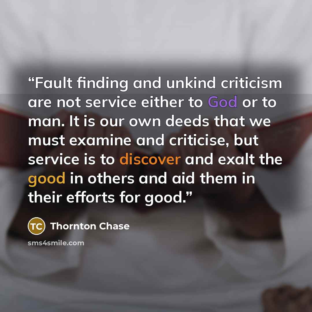 “Fault finding and unkind criticism are not service either to God or to man. It is our own deeds that we must examine and criticise, but service is to discover and exalt the good in others and aid them in their efforts for good.” quote by Thornton Chase