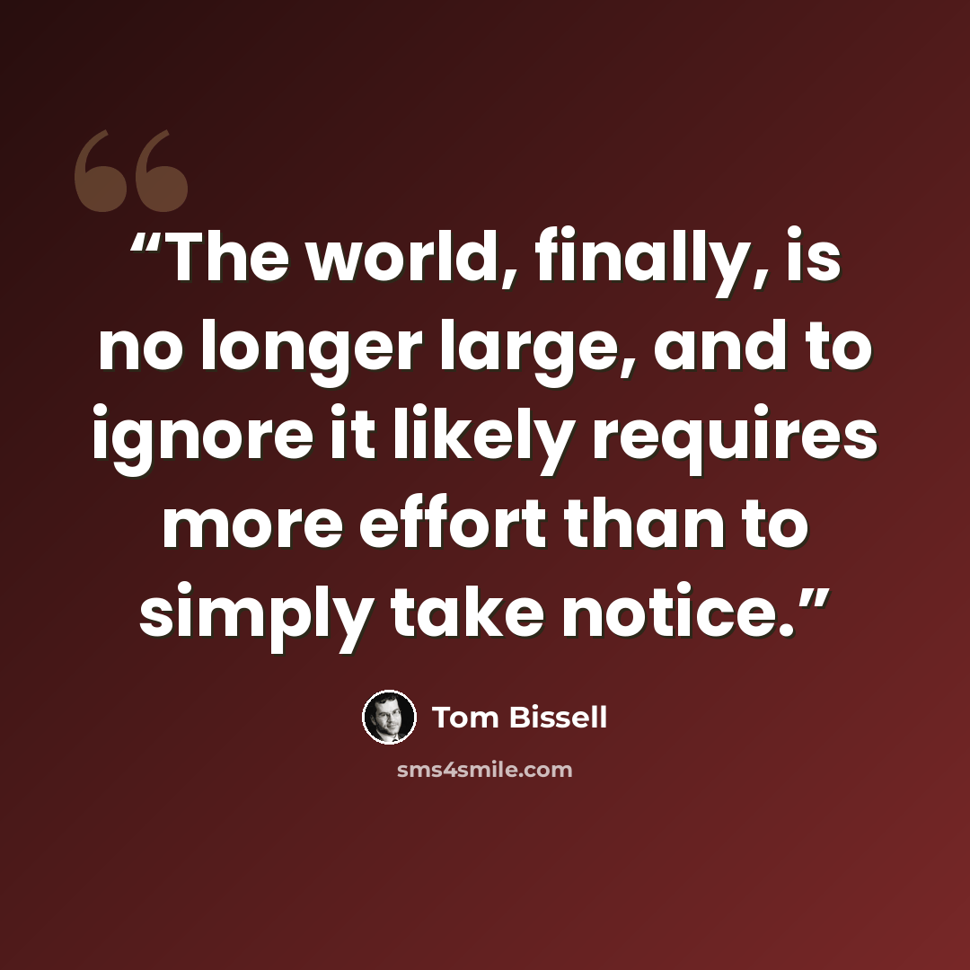 “The world, finally, is no longer large, and to ignore it likely requires more effort than to simply take notice.” quote by Tom Bissell