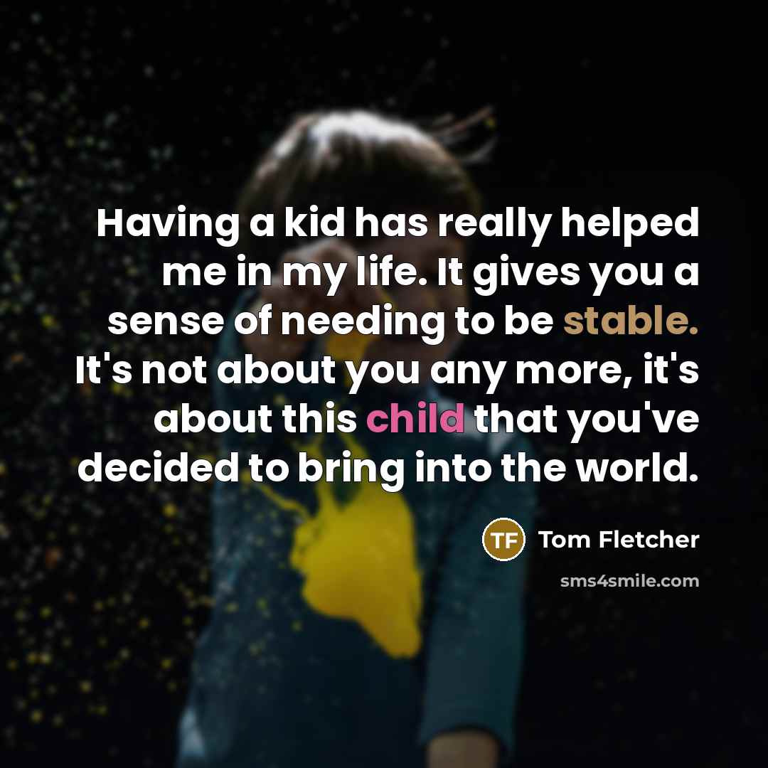 “Having a kid has really helped me in my life. It gives you a sense of needing to be stable. It's not about you any more, it's about this child that you've decided to bring into the world.” quote by Tom Fletcher