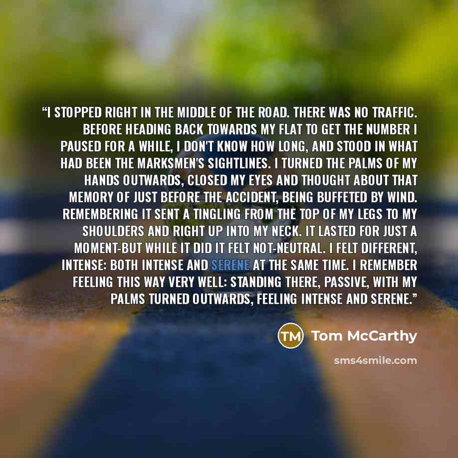 “I stopped right in the middle of the road. There was no traffic. Before heading back towards my flat to get the number I paused for a while, I don't know how long, and stood in what had been the marksmen's sightlines. I turned the palms of my hands outwards, closed my eyes and thought about that…” quote by Tom McCarthy