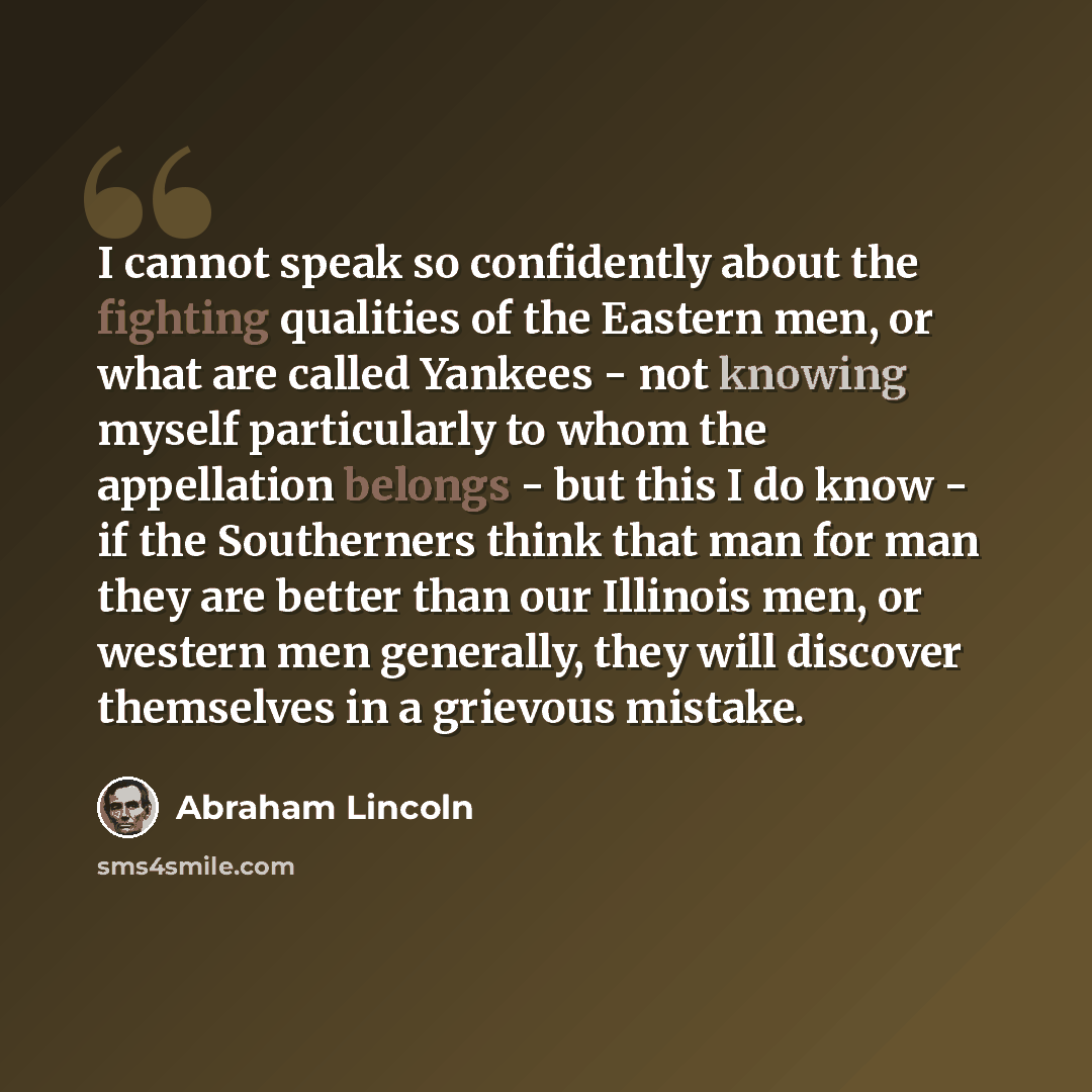 “I cannot speak so confidently about the fighting qualities of the Eastern men, or what are called Yankees - not knowing myself particularly to whom the appellation belongs - but this I do know - if the Southerners think that man for man they are better than our Illinois men, or western men…” quote by Abraham Lincoln