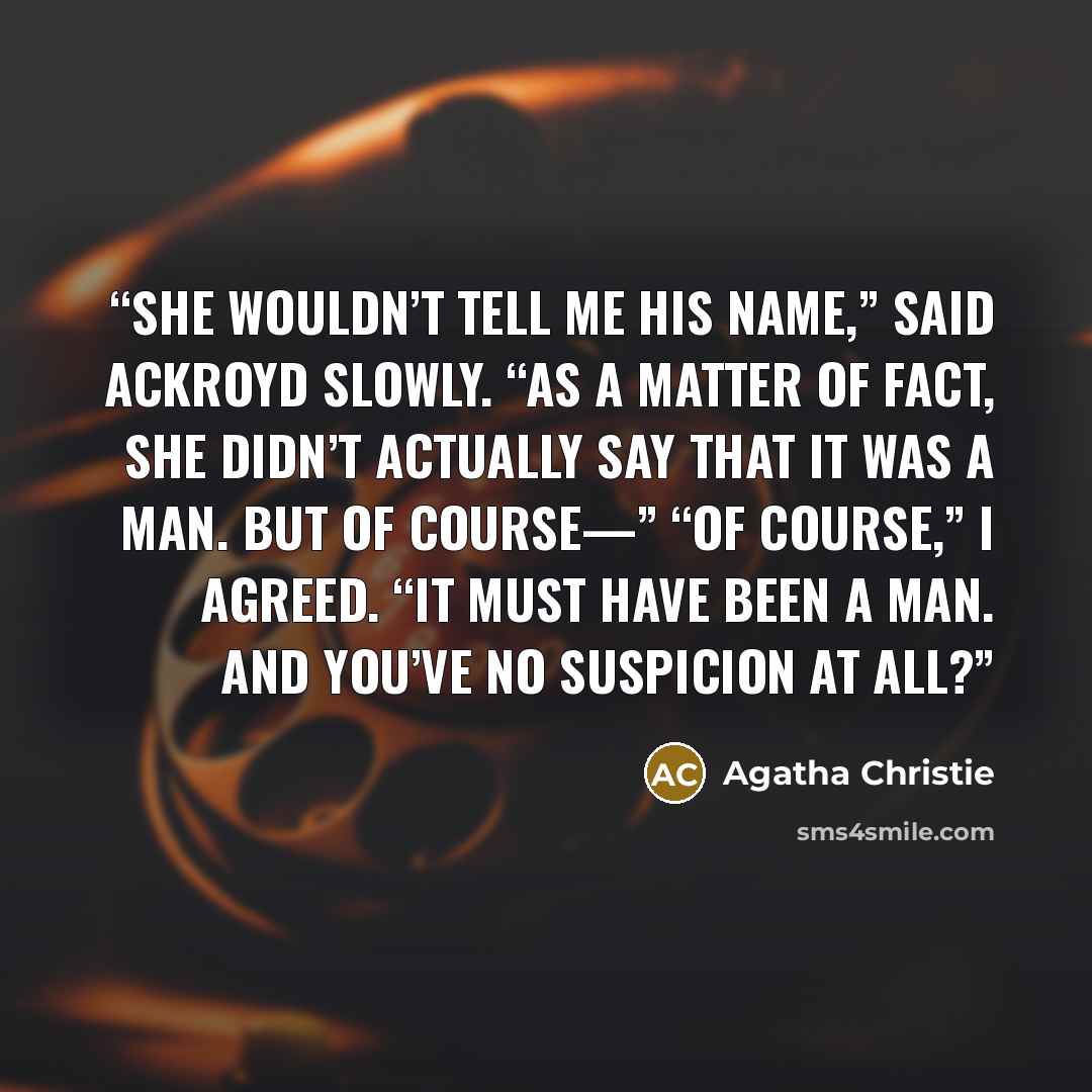 “She wouldn’t tell me his name,” said Ackroyd slowly. “As a matter of fact, she didn’t actually say that it was a man. But of course—” “Of course,” I agreed. “It must have been a man. And you’ve no suspicion at all?” quote by Agatha Christie