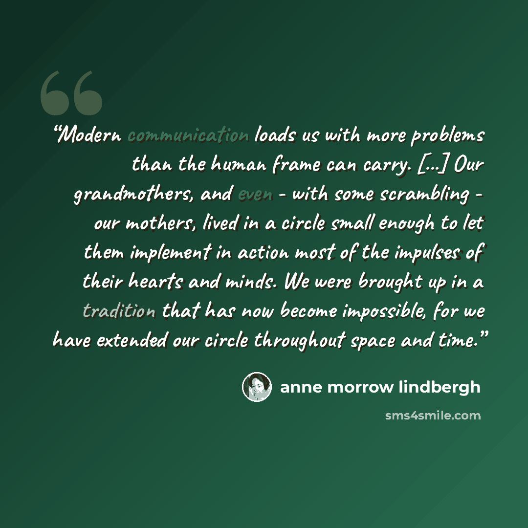 “Modern communication loads us with more problems than the human frame can carry. [...] Our grandmothers, and even - with some scrambling - our mothers, lived in a circle small enough to let them implement in action most of the impulses of their hearts and minds. We were brought up in a tradition…” quote by Anne Morrow Lindbergh