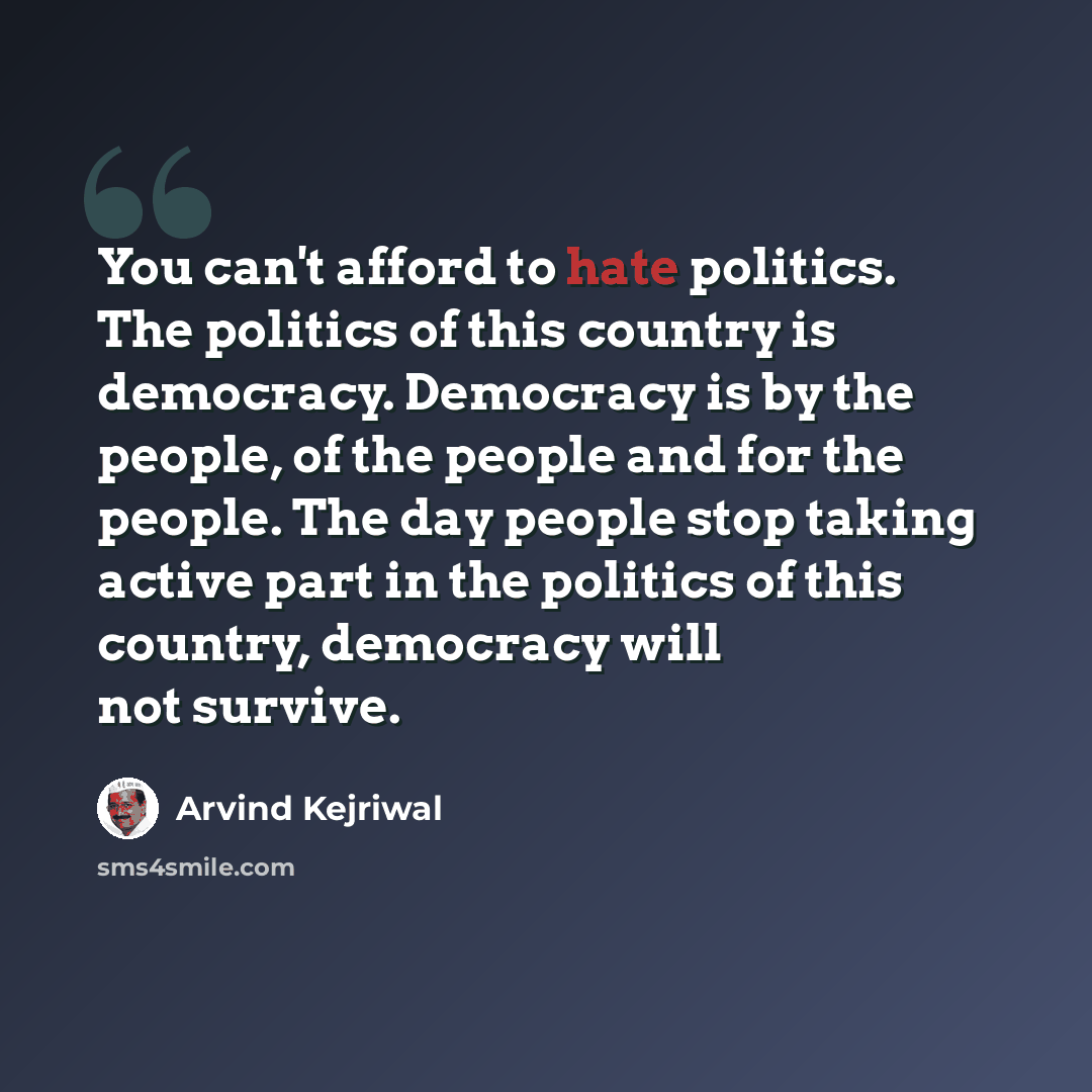 “You can't afford to hate politics. The politics of this country is democracy. Democracy is by the people, of the people and for the people. The day people stop taking active part in the politics of this country, democracy will not survive.” quote by Arvind Kejriwal