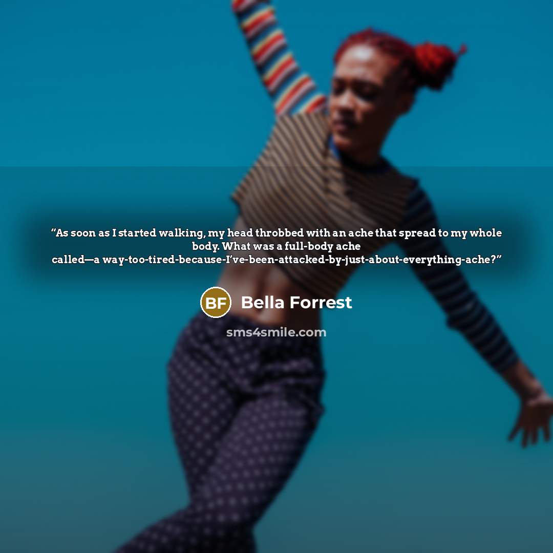 “As soon as I started walking, my head throbbed with an ache that spread to my whole body. What was a full-body ache called—a way-too-tired-because-I’ve-been-attacked-by-just-about-everything-ache?” quote by Bella Forrest