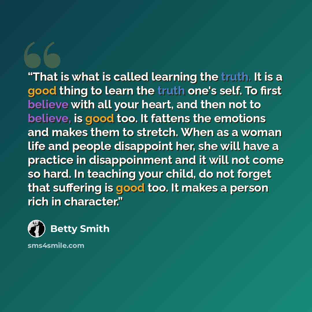 “That is what is called learning the truth. It is a good thing to learn the truth one's self. To first believe with all your heart, and then not to believe, is good too. It fattens the emotions and makes them to stretch. When as a woman life and people disappoint her, she will have a practice in…” quote by Betty Smith