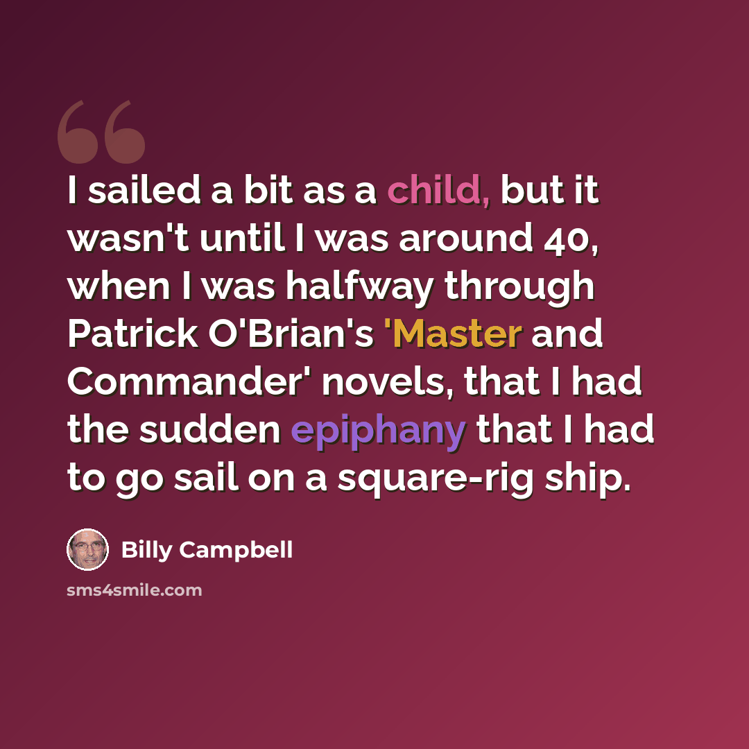 “I sailed a bit as a child, but it wasn't until I was around 40, when I was halfway through Patrick O'Brian's 'Master and Commander' novels, that I had the sudden epiphany that I had to go sail on a square-rig ship.” quote by Billy Campbell