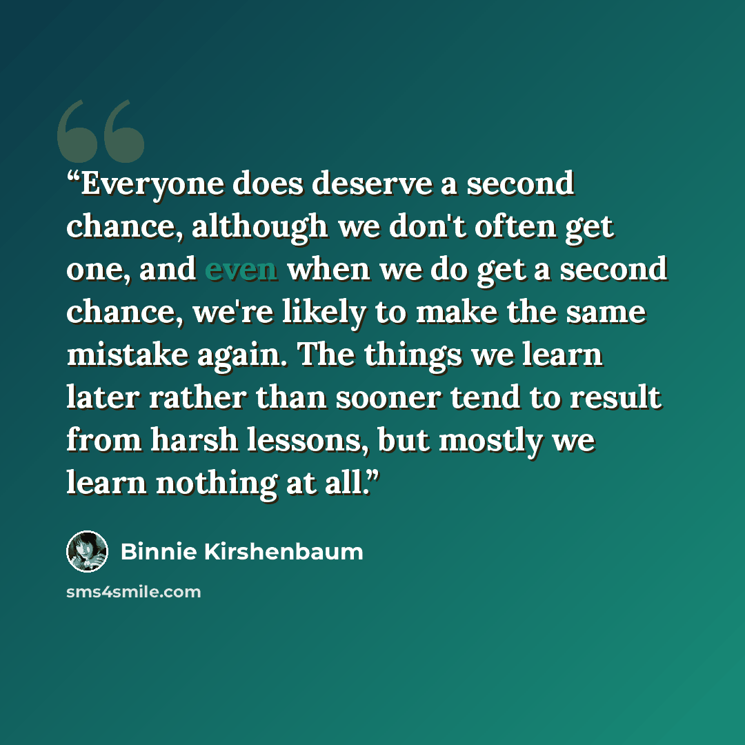 “Everyone does deserve a second chance, although we don't often get one, and even when we do get a second chance, we're likely to make the same mistake again. The things we learn later rather than sooner tend to result from harsh lessons, but mostly we learn nothing at all.” quote by Binnie Kirshenbaum