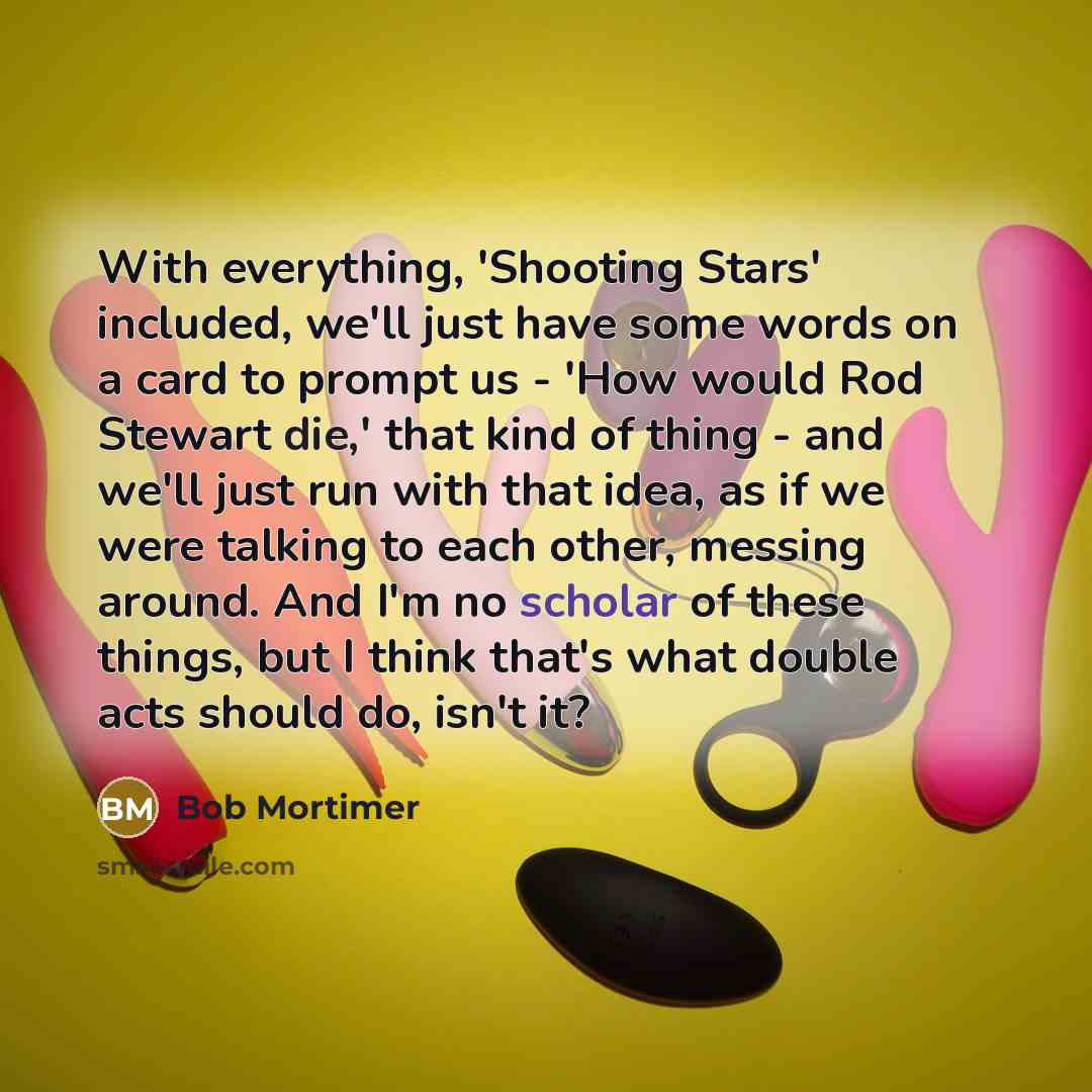 “With everything, 'Shooting Stars' included, we'll just have some words on a card to prompt us - 'How would Rod Stewart die,' that kind of thing - and we'll just run with that idea, as if we were talking to each other, messing around. And I'm no scholar of these things, but I think that's what…” quote by Bob Mortimer