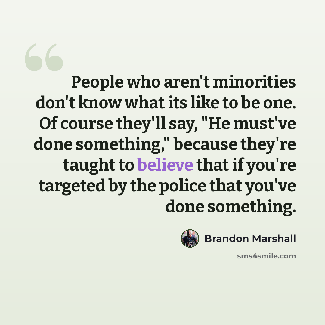 “People who aren't minorities don't know what its like to be one. Of course they'll say, "He must've done something," because they're taught to believe that if you're targeted by the police that you've done something.” quote by Brandon Marshall