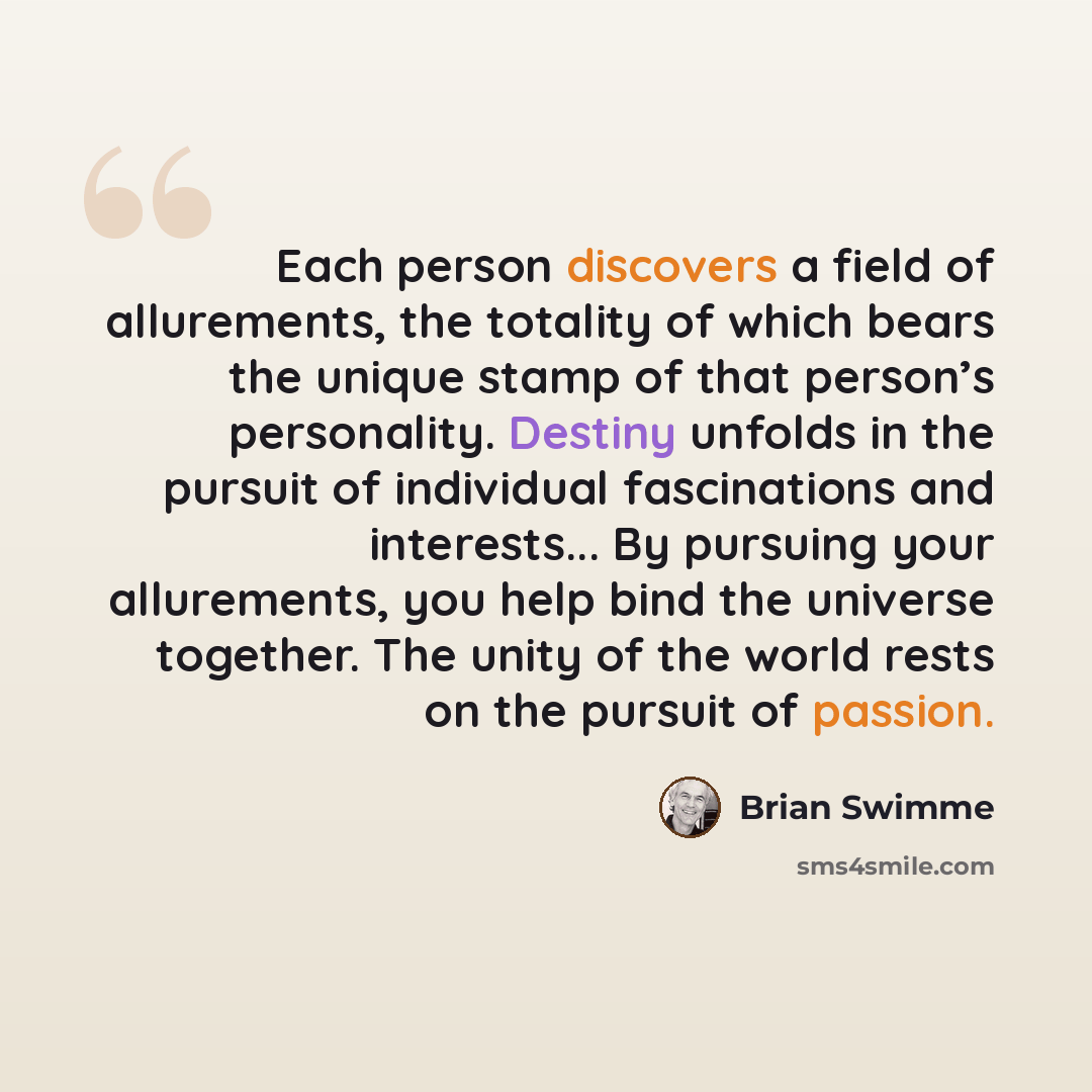 “Each person discovers a field of allurements, the totality of which bears the unique stamp of that person’s personality. Destiny unfolds in the pursuit of individual fascinations and interests... By pursuing your allurements, you help bind the universe together. The unity of the world rests on the…” quote by Brian Swimme