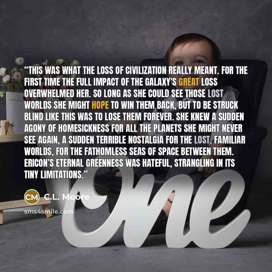 “This was what the loss of civilization really meant. For the first time the full impact of the Galaxy’s great loss overwhelmed her. So long as she could see those lost worlds she might hope to win them back, but to be struck blind like this was to lose them forever. She knew a sudden agony of…” quote by C.L. Moore