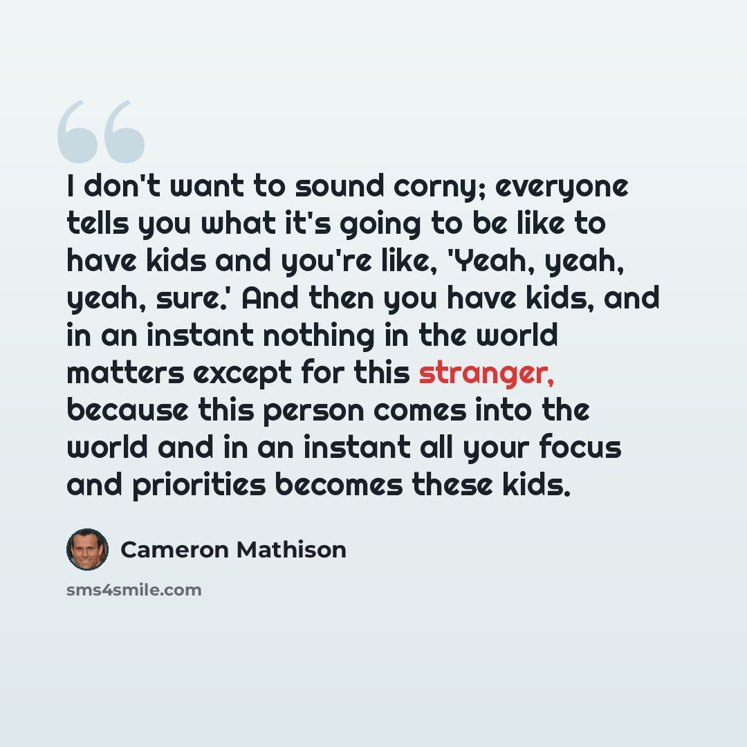 “I don't want to sound corny; everyone tells you what it's going to be like to have kids and you're like, 'Yeah, yeah, yeah, sure.' And then you have kids, and in an instant nothing in the world matters except for this stranger, because this person comes into the world and in an instant all your…” quote by Cameron Mathison