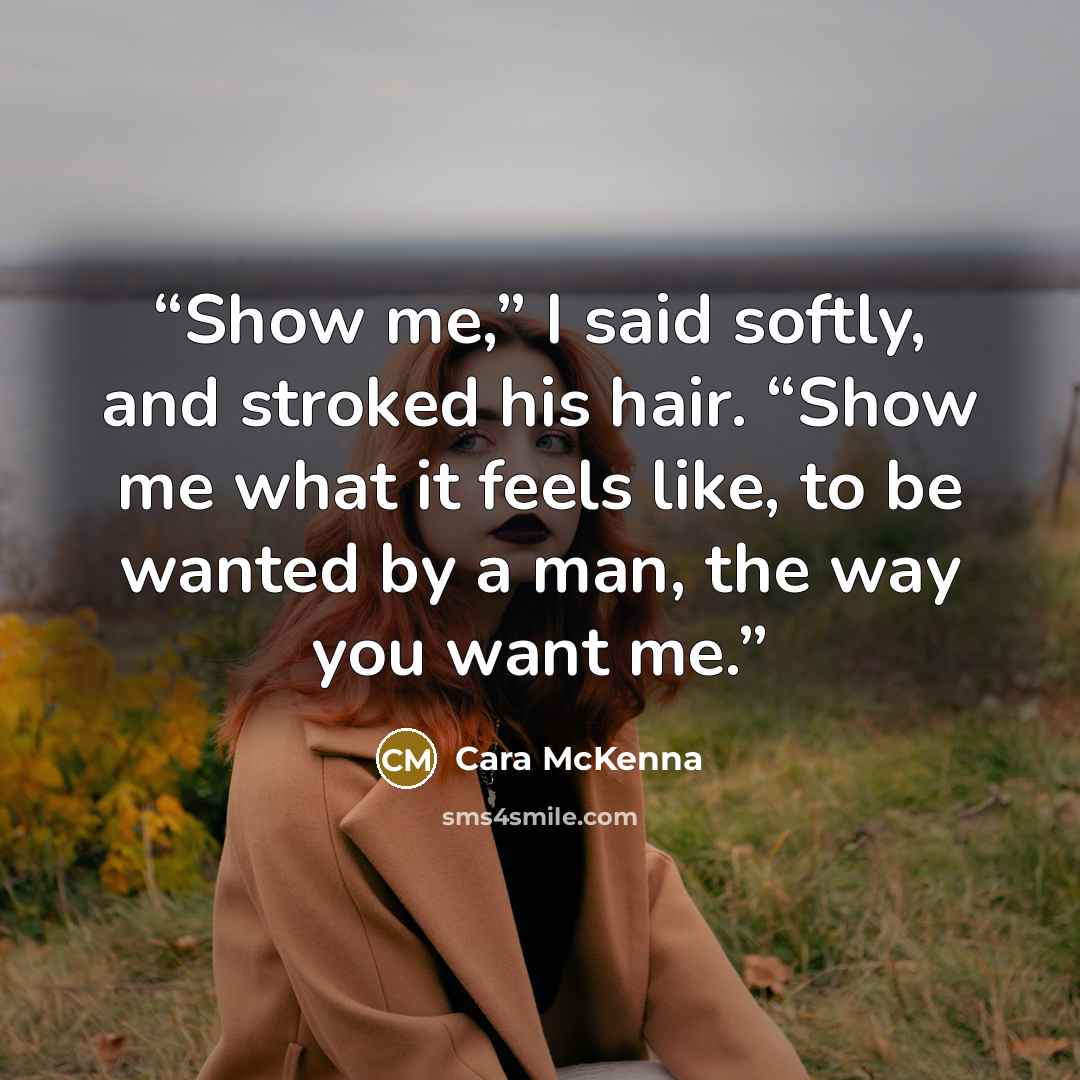 “Show me,” I said softly, and stroked his hair. “Show me what it feels like, to be wanted by a man, the way you want me.” quote by Cara McKenna