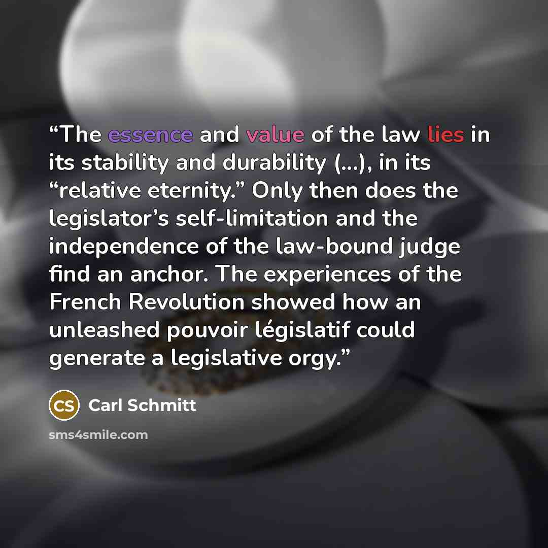 “The essence and value of the law lies in its stability and durability (...), in its “relative eternity.” Only then does the legislator’s self-limitation and the independence of the law-bound judge find an anchor. The experiences of the French Revolution showed how an unleashed pouvoir législatif…” quote by Carl Schmitt