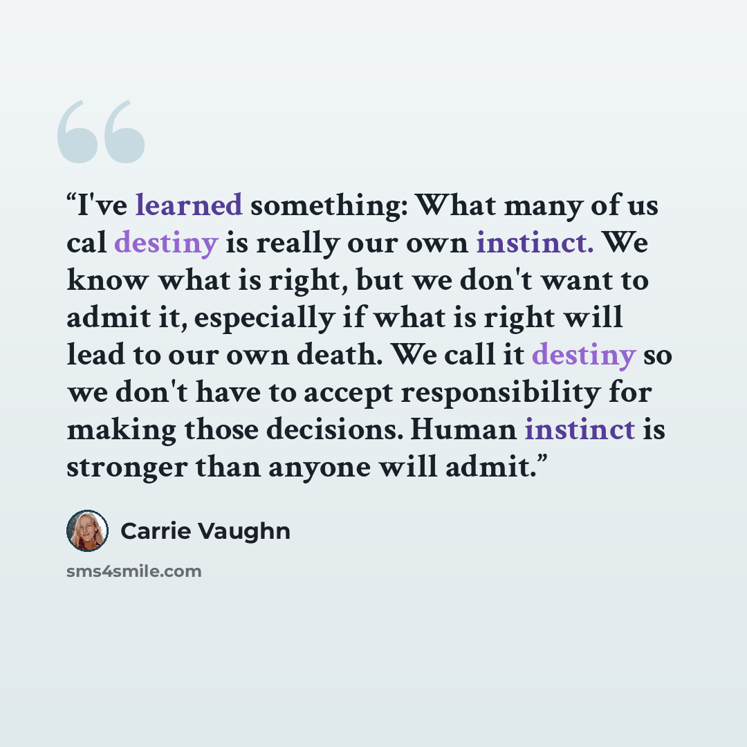 “I've learned something: What many of us cal destiny is really our own instinct. We know what is right, but we don't want to admit it, especially if what is right will lead to our own death. We call it destiny so we don't have to accept responsibility for making those decisions. Human instinct is…” quote by Carrie Vaughn