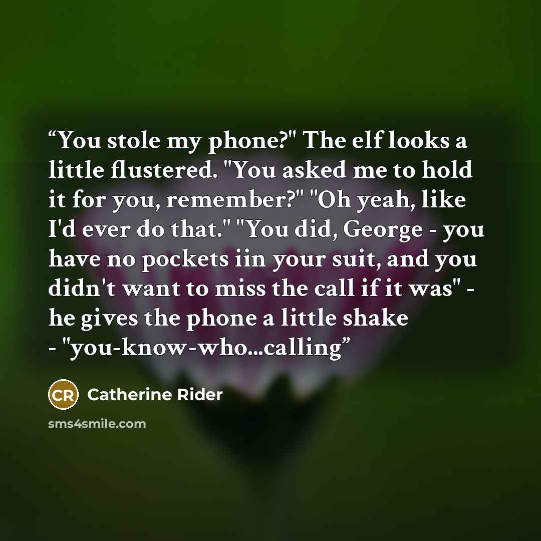 “You stole my phone?" The elf looks a little flustered. "You asked me to hold it for you, remember?" "Oh yeah, like I'd ever do that." "You did, George - you have no pockets iin your suit, and you didn't want to miss the call if it was" - he gives the phone a little shake - "you-know-who...calling” quote by Catherine Rider